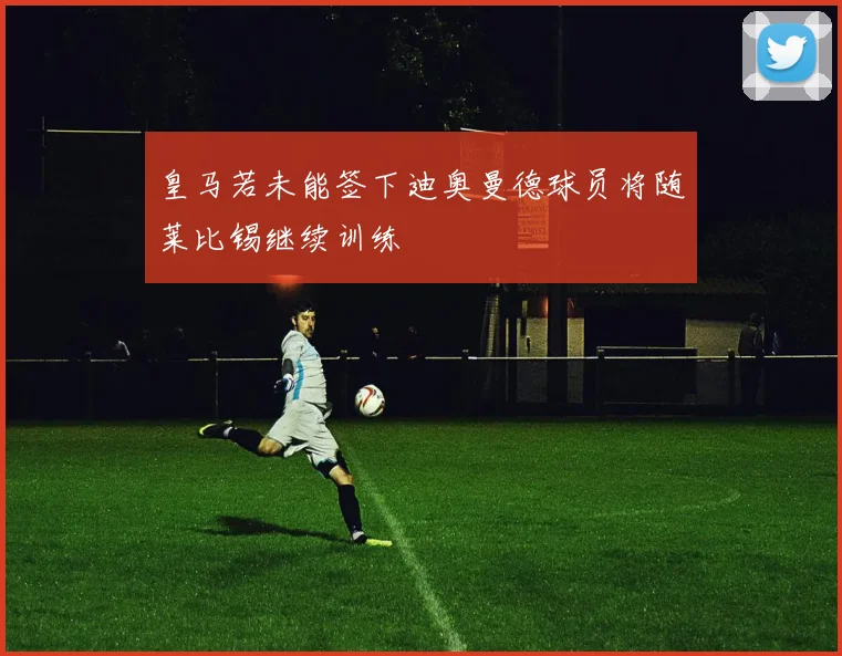 皇马若未能签下迪奥曼德球员将随莱比锡继续训练