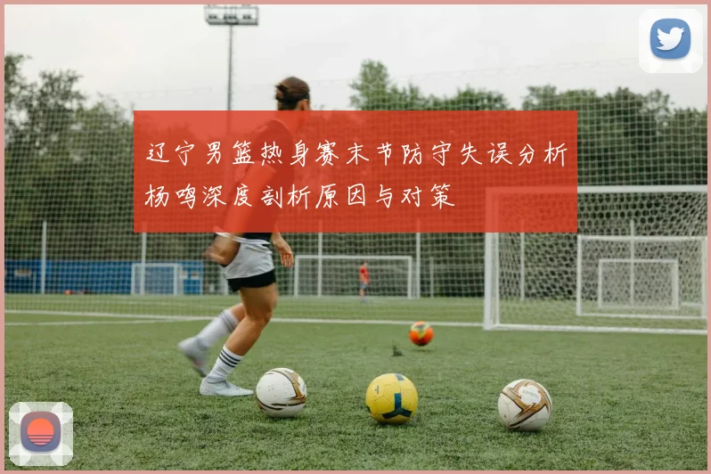 辽宁男篮热身赛末节防守失误分析杨鸣深度剖析原因与对策